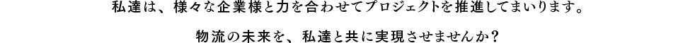 私達は、様々な企業様と力を合わせてプロジェクトを推進してまいります。物流の未来を、私達と共に実現させませんか？